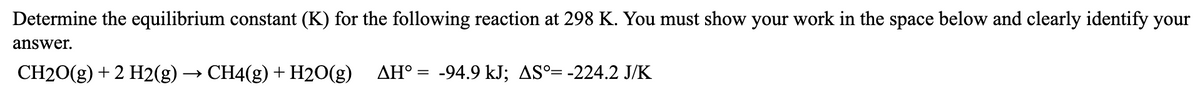 Determine the equilibrium constant (K) for the following reaction at 298 K. You must show your work in the space below and clearly identify your
answer.
CH20(g) + 2 H2(g) → CH4(g) + H2O(g)
AH° = -94.9 kJ; AS°= -224.2 J/K
