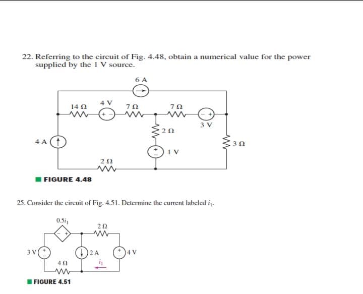 22. Referring to the circuit of Fig. 4.48, obtain a numerical value for the power
supplied by the 1 V source.
6 A
4 V
14 N
ΤΩ
3 V
4 A (1
20
FIGURE 4.48
25. Consider the circuit of Fig. 4.51. Determine the current labeled ij.
0.5i
20
3 V
2 A
I FIGURE 4.51
