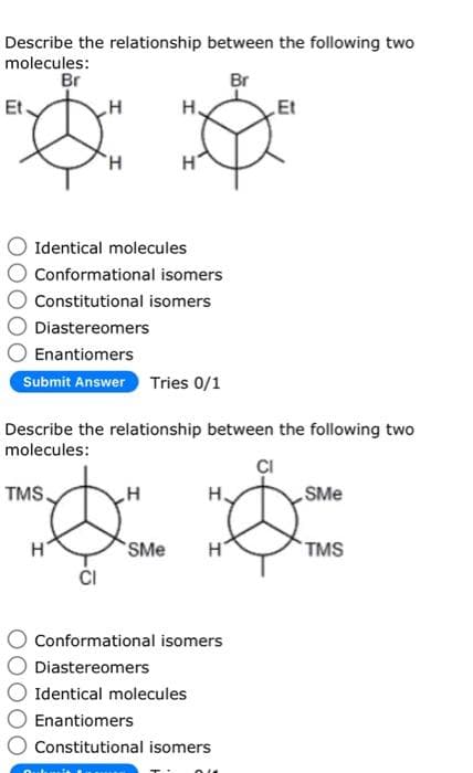 Describe the relationship between the following two
molecules:
Br
Br
Et
H
Å
H
Identical molecules
Conformational isomers
Constitutional isomers
Diastereomers
Enantiomers
Submit Answer Tries 0/1
TMS.
Describe the relationship between the following two
molecules:
H
CI
H
H
SMe
&
H
Conformational isomers
Diastereomers
Et
Identical molecules
Enantiomers
Constitutional isomers
OU
SMe
TMS
