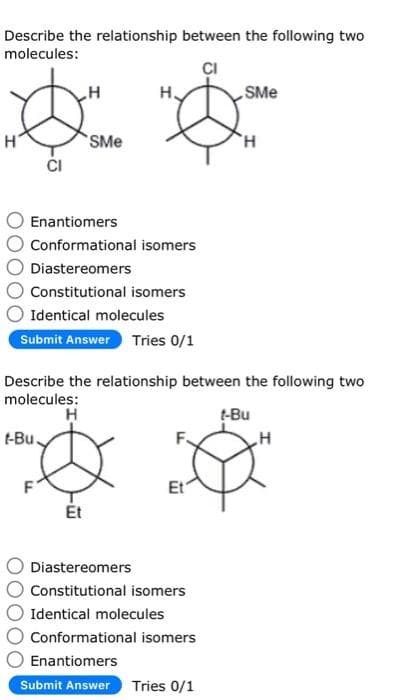 Describe the relationship between the following two
molecules:
SMe
* *
H
SMe
'H
CI
Enantiomers
Conformational isomers
Diastereomers
O Constitutional isomers
Identical molecules
Submit Answer Tries 0/1
Describe the relationship between the following two
molecules:
H
t-Bu.
Et
Et
Diastereomers
Constitutional isomers
Identical molecules
Conformational isomers
Enantiomers
Submit Answer Tries 0/1
t-Bu