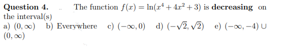The function f(x) = ln(xª + 4x² +3) is decreasing on
Question 4.
the interval(s)
a) (0, 00) b) Everywhere c) (-0, 0) d) (-V2, v2) e) (-0, -4) u
(0, 00)
