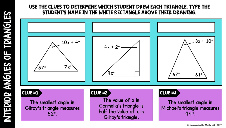 INTERIOR ANGLES OF TRIANGLES
USE THE CLUES TO DETERMINE WHICH STUDENT DREW EACH TRIANGLE. TYPE THE
STUDENT'S NAME IN THE WHITE RECTANGLE ABOVE THEIR DRAWING.
10x +4°
4x+2°
57°
7x°
4x°
3x + 10°
67°
61°
CLUE #1
The smallest angle in
Gilroy's triangle measures
52°.
CLUE #2
The value of x in
Carmella's triangle is
half the value of x in
Gilroy's triangle.
CLUE #3
The smallest angle in
Michael's triangle measures
44°.
Maneuvering the Middle LLC, 2019
