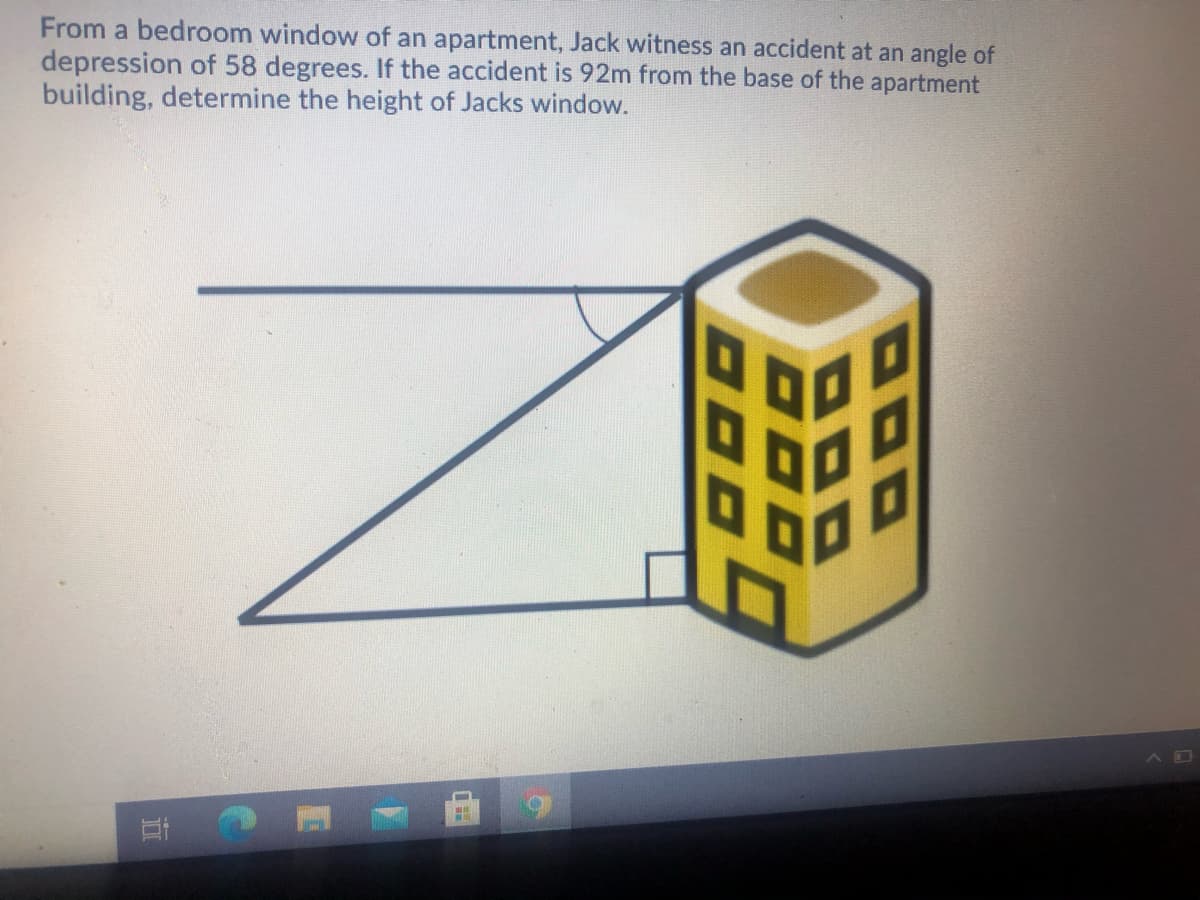 From a bedroom window of an apartment, Jack witness an accident at an angle of
depression of 58 degrees. If the accident is 92m from the base of the apartment
building, determine the height of Jacks window.
