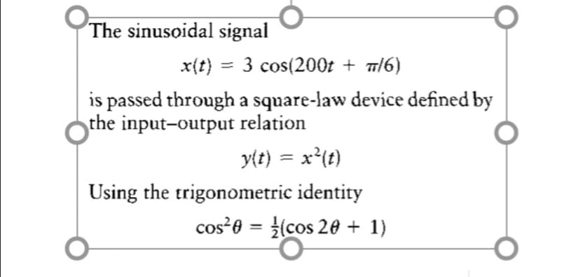 The sinusoidal signal
x(t) = 3 cos(200t + m/6)
is passed through a square-law device defined by
the input-output relation
y{t) = x²(t)
Using the trigonometric identity
cos²0 = (cos 20 + 1)
%3D
