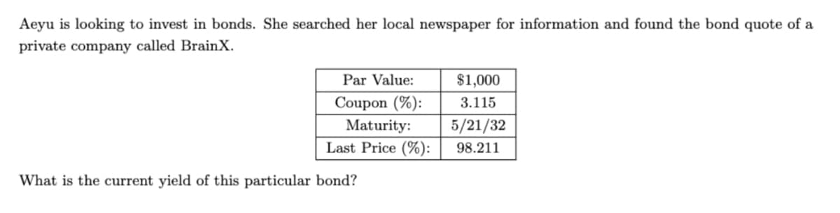 Aeyu is looking to invest in bonds. She searched her local newspaper for information and found the bond quote of a
private company called Brain X.
Par Value:
Coupon (%):
Maturity:
Last Price (%):
What is the current yield of this particular bond?
$1,000
3.115
5/21/32
98.211