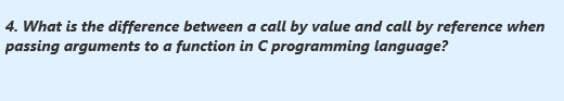 4. What is the difference between a call by value and call by reference when
passing arguments to a function in C programming language?