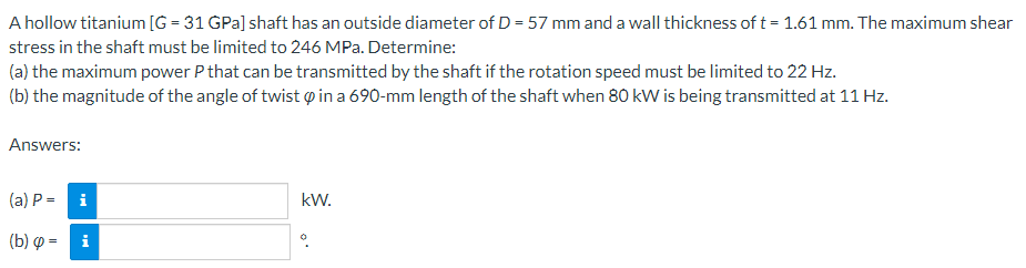 A hollow titanium [G=31 GPa] shaft has an outside diameter of D = 57 mm and a wall thickness of t = 1.61 mm. The maximum shear
stress in the shaft must be limited to 246 MPa. Determine:
(a) the maximum power P that can be transmitted by the shaft if the rotation speed must be limited to 22 Hz.
(b) the magnitude of the angle of twist & in a 690-mm length of the shaft when 80 kW is being transmitted at 11 Hz.
Answers:
(a) P =
i
(b) = i
kW.