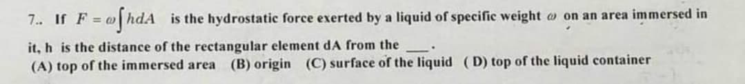 ofhda
7.. If F = @o
is the hydrostatic force exerted by a liquid of specific weight on an area immersed in
it, h is the distance of the rectangular element dA from the
(A) top of the immersed area (B) origin (C) surface of the liquid (D) top of the liquid container