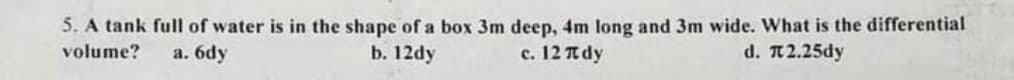 5. A tank full of water is in the shape of a box 3m deep, 4m long and 3m wide. What is the differential
volume?
b. 12dy
d. π2.25dy
a. 6dy
c. 12 π dy
