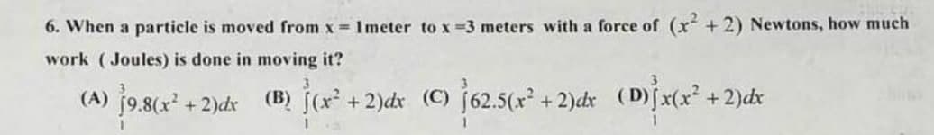 6. When a particle is moved from x= 1 meter to x=3 meters with a force of (x²+2) Newtons, how much
work (Joules) is done in moving it?
3
(A) 19.8(x² + 2)dx (B) (x² + 2)dx (C) 162.5(x² + 2)dx (D) x(x² + 2)dx