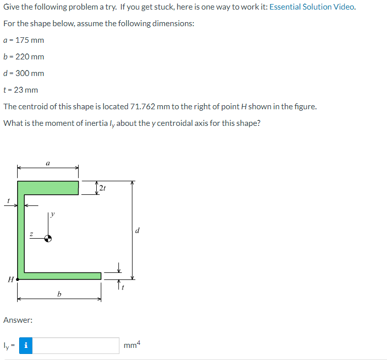 Give the following problem a try. If you get stuck, here is one way to work it: Essential Solution Video.
For the shape below, assume the following dimensions:
a = 175 mm
b = 220 mm
d = 300 mm
t = 23 mm
The centroid of this shape is located 71.762 mm to the right of point H shown in the figure.
What is the moment of inertia ly about the y centroidal axis for this shape?
H
Answer:
ly
M
b
2t
mm4