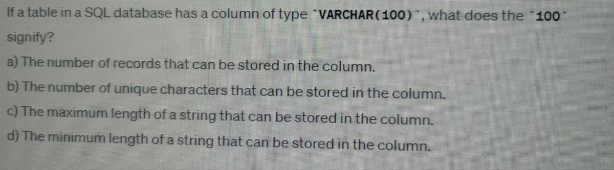 fa table in a SQL database has a column of type `VARCHAR(100)", what does the "100"
signify?
a) The number of records that can be stored in the column.
b) The number of unique characters that can be stored in the column.
c) The maximum length of a string that can be stored in the column.
d) The minimum length of a string that can be stored in the column.
