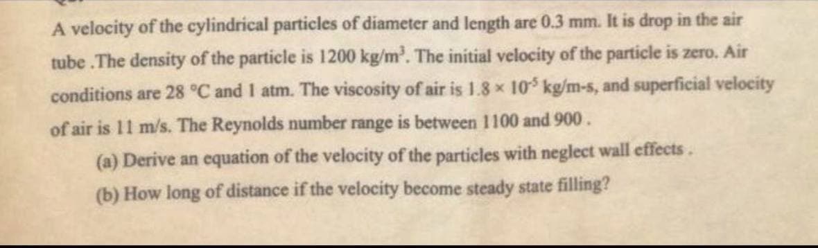A velocity of the cylindrical particles of diameter and length are 0.3 mm. It is drop in the air
tube .The density of the particle is 1200 kg/m³. The initial velocity of the particle is zero. Air
conditions are 28 °C and 1 atm. The viscosity of air is 1.8 x 105 kg/m-s, and superficial velocity
of air is 11 m/s. The Reynolds number range is between 1100 and 900.
(a) Derive an equation of the velocity of the particles with neglect wall effects.
(b) How long of distance if the velocity become steady state filling?