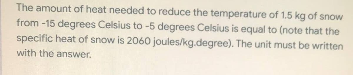The amount of heat needed to reduce the temperature of 1.5 kg of snow
from -15 degrees Celsius to -5 degrees Celsius is equal to (note that the
specific heat of snow is 2060 joules/kg.degree). The unit must be written
with the answer.