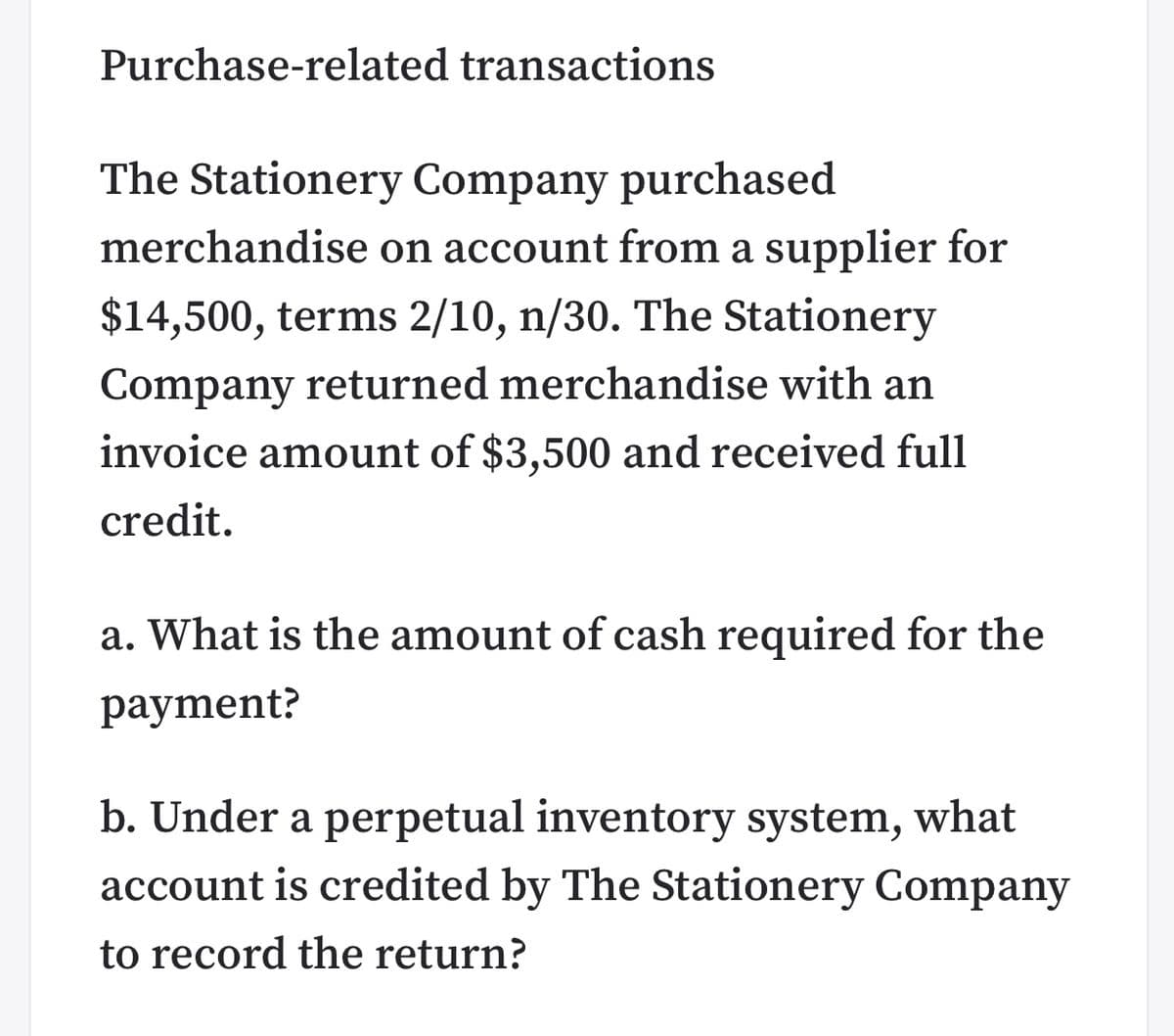 Purchase-related transactions
The Stationery Company purchased
merchandise on account from a supplier for
$14,500, terms 2/10, n/30. The Stationery
Company returned merchandise with an
invoice amount of $3,500 and received full
credit.
a. What is the amount of cash required for the
payment?
b. Under a perpetual inventory system, what
account is credited by The Stationery Company
to record the return?
