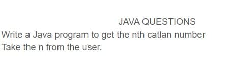 JAVA QUESTIONS
Write a Java program to get the nth catlan number
Take the n from the user.

