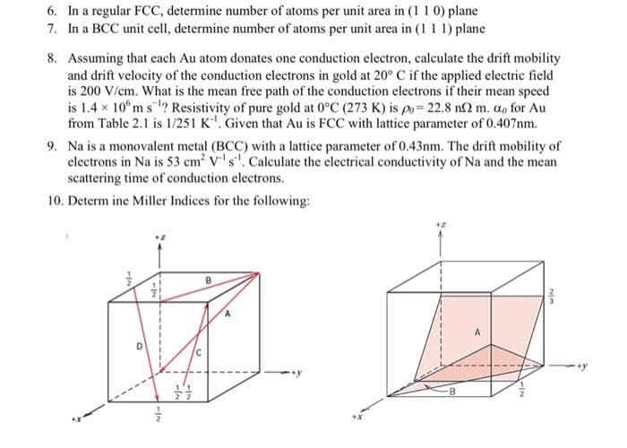 6. In a regular FCC, determine number of atoms per unit area in (1 1 0) plane
7. In a BCC unit cell, determine number of atoms per unit area in (1 1 1) plane
8. Assuming that each Au atom donates one conduction electron, calculate the drift mobility
and drift velocity of the conduction electrons in gold at 20° C if the applied electric field
is 200 V/cm. What is the mean free path of the conduction electrons if their mean speed
is 1.4 x 10°m s ? Resistivity of pure gold at 0°C (273 K) is po= 22.8 n2 m. a, for Au
from Table 2.1 is 1/251 K'. Given that Au is FCC with lattice parameter of 0.407nm.
9. Na is a monovalent metal (BCC) with a lattice parameter of 0.43nm. The drift mobility of
clectrons in Na is 53 cm V's'. Calculate the electrical conductivity of Na and the mean
scattering time of conduction electrons.
10. Determ ine Miller Indices for the following:
A
1/2
