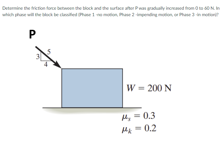 Determine the friction force between the block and the surface after P was gradually increased from 0 to 60 N. In
which phase will the block be classified (Phase 1 -no motion, Phase 2 -impending motion, or Phase 3 -in motion)?
5
4
W = 200 N
%3D
Ms = 0.3
Mk = 0.2
3.
