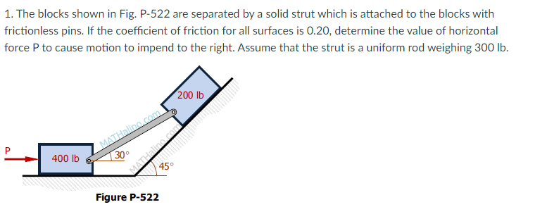 1. The blocks shown in Fig. P-522 are separated by a solid strut which is attached to the blocks with
frictionless pins. If the coefficient of friction for all surfaces is 0.20, determine the value of horizontal
force P to cause motion to impend to the right. Assume that the strut is a uniform rod weighing 300 lb.
200 lb
MATHalino.com
| 30°
400 Ib
45°
Figure P-522
