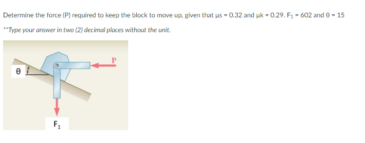 Determine the force (P) required to keep the block to move up, given that us = 0.32 and uk = 0.29. F1 = 602 and e = 15
*Type your answer in two (2) decimal places without the unit.
F1
