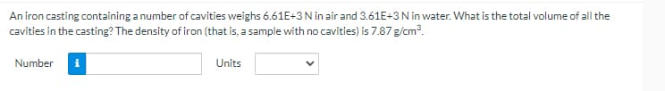 An iron casting containing a number of cavities weighs 6.61E+3N in air and 3.61E+3N in water. What is the total volume of all the
cavities in the casting? The density of iron (that is, a sample with no cavities) is 7.87 g/cm?.
Number
Units
