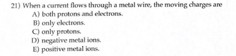 21) When a current flows through a metal wire, the moving charges are
A) both protons and electrons.
B) only electrons.
C) only protons.
D) negative metal ions.
E) positive metal ions.