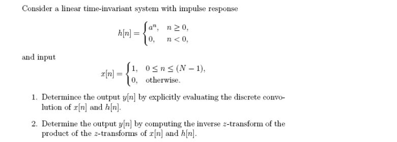 Consider a linear time-invariant system with impulse response
Ja", n20,
h[n] =
|0, n<0,
and input
| 1, 0<n<(N–- 1),
r[n] =
| 0, otherwise.
1. Determince the output y[n] by explicitly evaluating the discrete convo-
lution of r[n] and hn].
2. Determine the output y[n] by computing the inverse z-transform of the
product of the z-transforms of r[n] and h[n].
