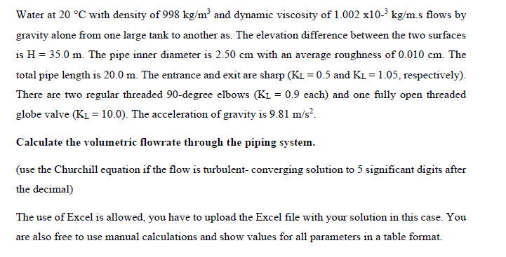 Water at 20 °C with density of 998 kg/m³ and dynamic viscosity of 1.002 x10-³ kg/m.s flows by
gravity alone from one large tank to another as. The elevation difference between the two surfaces
is H = 35.0 m. The pipe inner diameter is 2.50 cm with an average roughness of 0.010 cm. The
total pipe length is 20.0 m. The entrance and exit are sharp (K₁ = 0.5 and K₁= 1.05, respectively).
There are two regular threaded 90-degree elbows (KL = 0.9 each) and one fully open threaded
globe valve (K₁ = 10.0). The acceleration of gravity is 9.81 m/s².
Calculate the volumetric flowrate through the piping system.
(use the Churchill equation if the flow is turbulent-converging solution to 5 significant digits after
the decimal)
The use of Excel is allowed, you have to upload the Excel file with your solution in this case. You
are also free to use manual calculations and show values for all parameters in a table format.