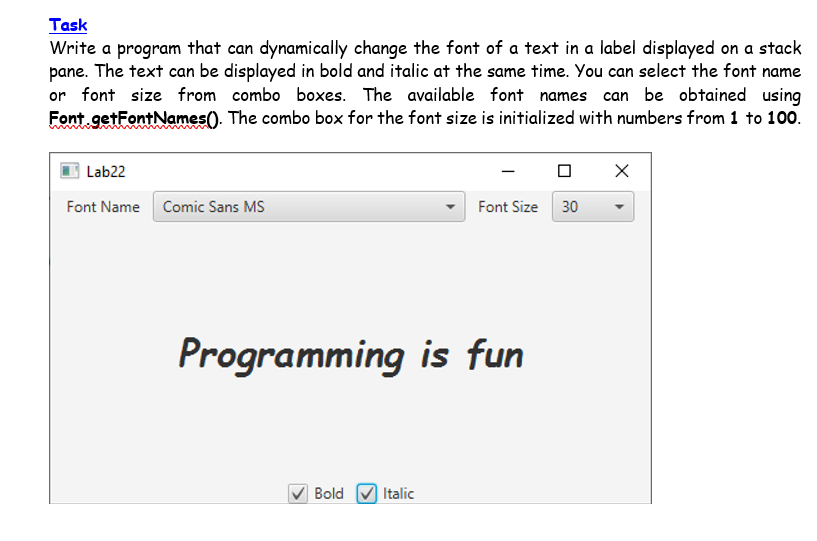 Task
Write a program that can dynamically change the font of a text in a label displayed on a stack
pane. The text can be displayed in bold and italic at the same time. You can select the font name
or font size from combo boxes. The available font names can be obtained using
Font getFontNames(). The combo box for the font size is initialized with numbers from 1 to 100.
Lab22
Font Name Comic Sans MS
Font Size 30
Programming is fun
Bold
Italic
