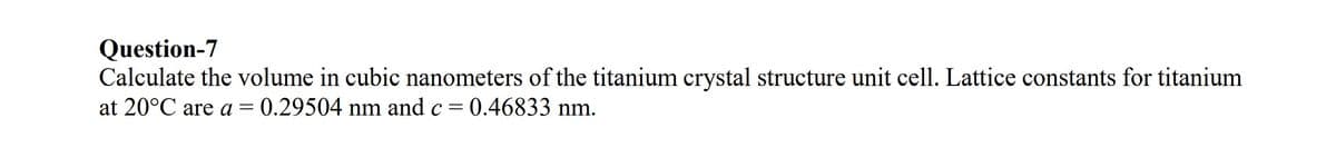 Question-7
Calculate the volume in cubic nanometers of the titanium crystal structure unit cell. Lattice constants for titanium
at 20°C are a = 0.29504 nm and c = 0.46833 nm.
