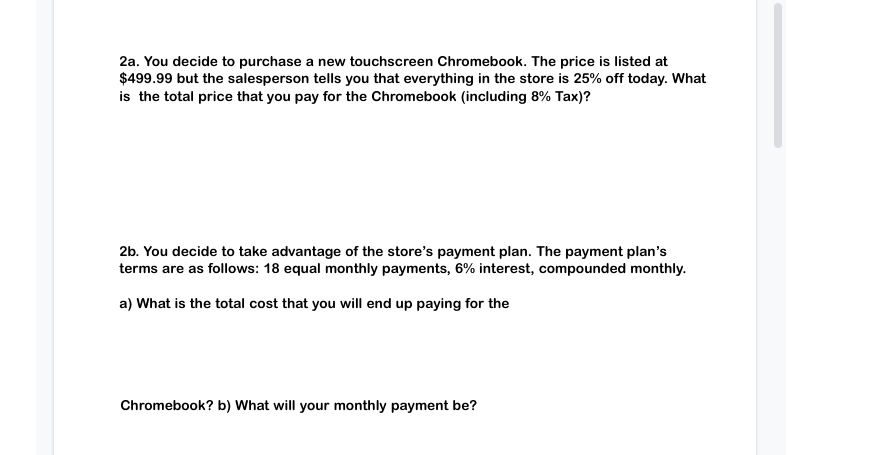 2a. You decide to purchase a new touchscreen Chromebook. The price is listed at
$499.99 but the salesperson tells you that everything in the store is 25% off today. What
is the total price that you pay for the Chromebook (including 8% Tax)?
2b. You decide to take advantage of the store's payment plan. The payment plan's
terms are as follows: 18 equal monthly payments, 6% interest, compounded monthly.
a) What is the total cost that you will end up paying for the
Chromebook? b) What will your monthly payment be?