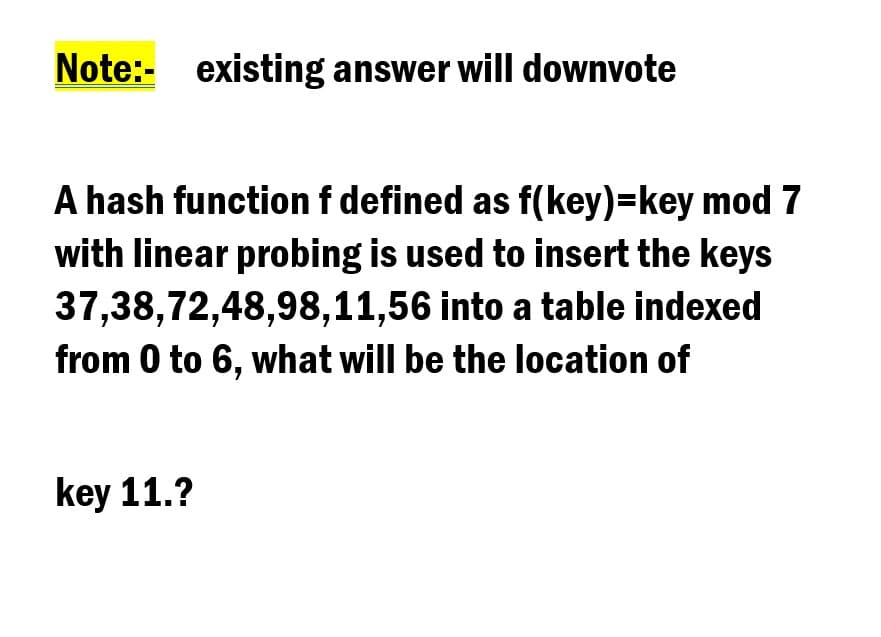 Note:- existing answer will downvote
A hash functionf defined as f(key)=key mod 7
with linear probing is used to insert the keys
37,38,72,48,98,11,56 into a table indexed
from 0 to 6, what will be the location of
key 11.?
