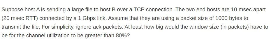 Suppose host A is sending a large file to host B over a TCP connection. The two end hosts are 10 msec apart
(20 msec RTT) connected by a 1 Gbps link. Assume that they are using a packet size of 1000 bytes to
transmit the file. For simplicity, ignore ack packets. At least how big would the window size (in packets) have to
be for the channel utilization to be greater than 80%?
