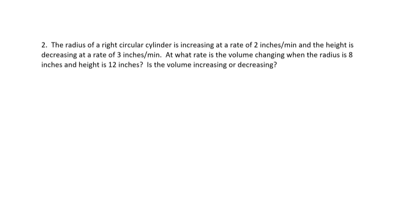 2. The radius of a right circular cylinder is increasing at a rate of 2 inches/min and the height is
decreasing at a rate of 3 inches/min. At what rate is the volume changing when the radius is 8
inches and height is 12 inches? Is the volume increasing or decreasing?