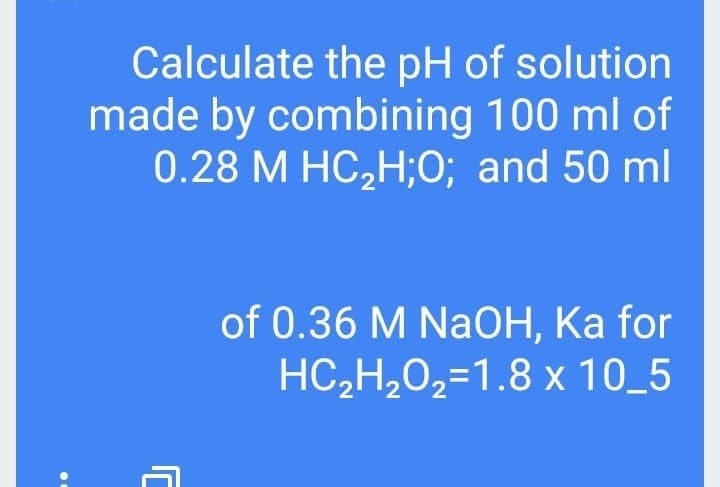 Calculate the pH of solution
made by combining 100 ml of
0.28 М НС,H;0%; and 50 ml
of 0.36 M NaOH, Ka for
HС-Н,0,%31.8 х 10_5
