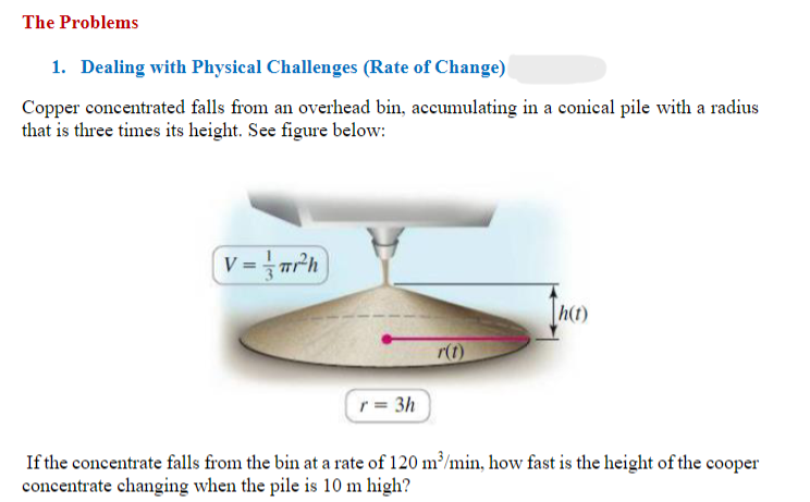 The Problems
1. Dealing with Physical Challenges (Rate of Change)
Copper concentrated falls from an overhead bin, accumulating in a conical pile with a radius
that is three times its height. See figure below:
V= r²h
h(t)
r(t)
r = 3h
If the concentrate falls from the bin at a rate of 120 m³/min, how fast is the height of the cooper
concentrate changing when the pile is 10 m high?