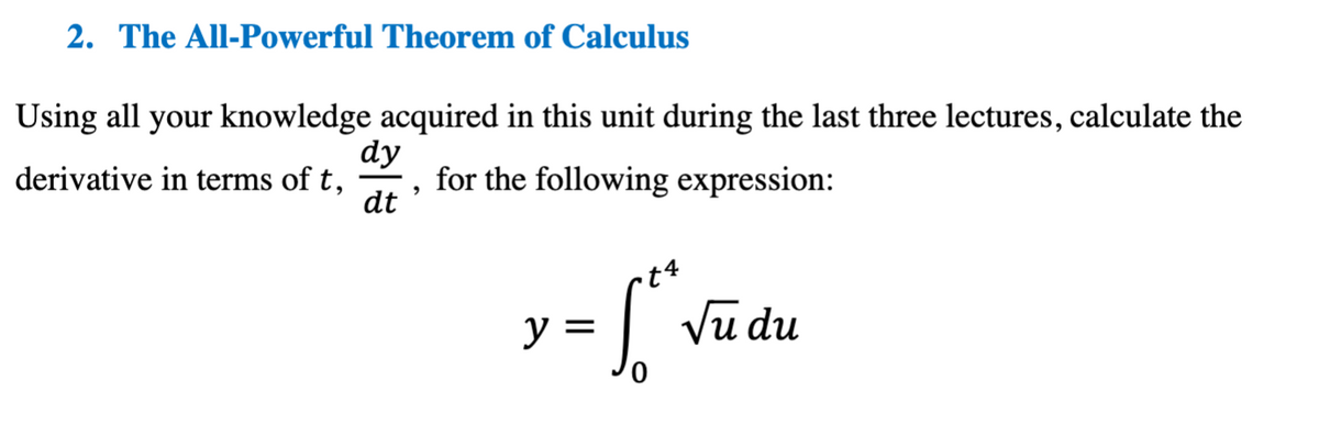 2. The All-Powerful Theorem of Calculus
Using all your knowledge acquired in this unit during the last three lectures, calculate the
derivative in terms of t,
dy
dt
'
for the following expression:
y =
√ √
Lo² √u du