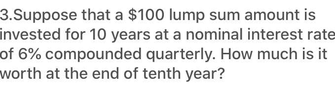 3.Suppose that a $100 lump sum amount is
invested for 10 years at a nominal interest rate
of 6% compounded quarterly. How much is it
worth at the end of tenth year?
