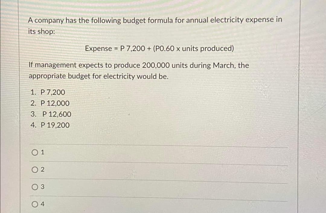 A company has the following budget formula for annual electricity expense in
its shop:
Expense
= P 7,200 + (PO.60 x units produced)
If management expects to produce 200,000 units during March, the
appropriate budget for electricity would be.
1. P 7,200
2. P 12,000
3. P 12,600
4. P 19,200
О1
04
