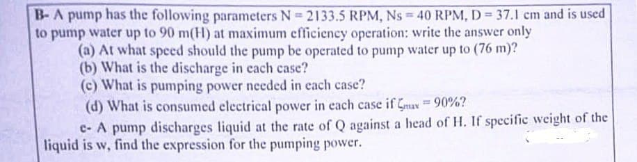 B-A pump has the following parameters N=2133.5 RPM, Ns = 40 RPM, D= 37.1 cm and is used
to pump water up to 90 m(H) at maximum efficiency operation: write the answer only
(a) At what speed should the pump be operated to pump water up to (76 m)?
(b) What is the discharge in each case?
(c) What is pumping power needed in each case?
(d) What is consumed electrical power in each case if max = 90%?
e- A pump discharges liquid at the rate of Q against a head of H. If specific weight of the
liquid is w, find the expression for the pumping power.