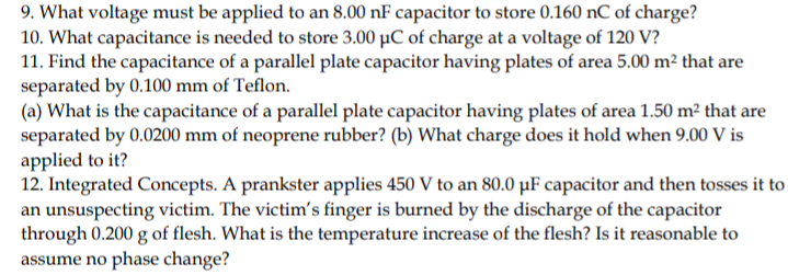 9. What voltage must be applied to an 8.00 nF capacitor to store 0.160 nC of charge?
10. What capacitance is needed to store 3.00 µC of charge at a voltage of 120 V?
11. Find the capacitance of a parallel plate capacitor having plates of area 5.00 m² that are
separated by 0.100 mm of Teflon.
(a) What is the capacitance of a parallel plate capacitor having plates of area 1.50 m² that are
separated by 0.0200 mm of neoprene rubber? (b) What charge does it hold when 9.00 V is
applied to it?
12. Integrated Concepts. A prankster applies 450 V to an 80.0 µF capacitor and then tosses it to
an unsuspecting victim. The victim's finger is burned by the discharge of the capacitor
through 0.200 g of flesh. What is the temperature increase of the flesh? Is it reasonable to
assume no phase change?

