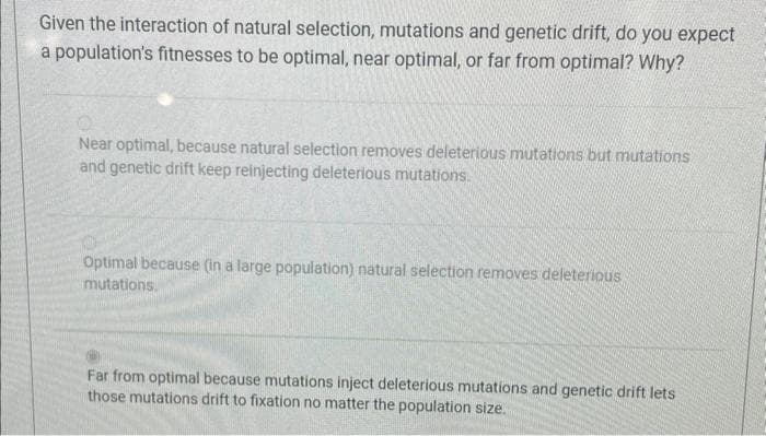 Given the interaction of natural selection, mutations and genetic drift, do you expect
a population's fitnesses to be optimal, near optimal, or far from optimal? Why?
Near optimal, because natural selection removes deleterious mutations but mutations
and genetic drift keep reinjecting deleterious mutations.
Optimal because (in a large population) natural selection removes deleterious
mutations.
Far from optimal because mutations inject deleterious mutations and genetic drift lets
those mutations drift to fixation no matter the population size.