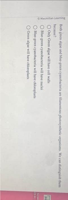 Macmillan Learning
Both green algae and blue-green cyanobacteria are filamentous photosynthetic organisms. We can distinguish them
because?
Only Green algae will have cell walls
Blue-green cyanobacteria will have nuclei
Blue-green cyanobacteria will have chloroplasts
Green algae will have chloroplasts
Screen
22-0