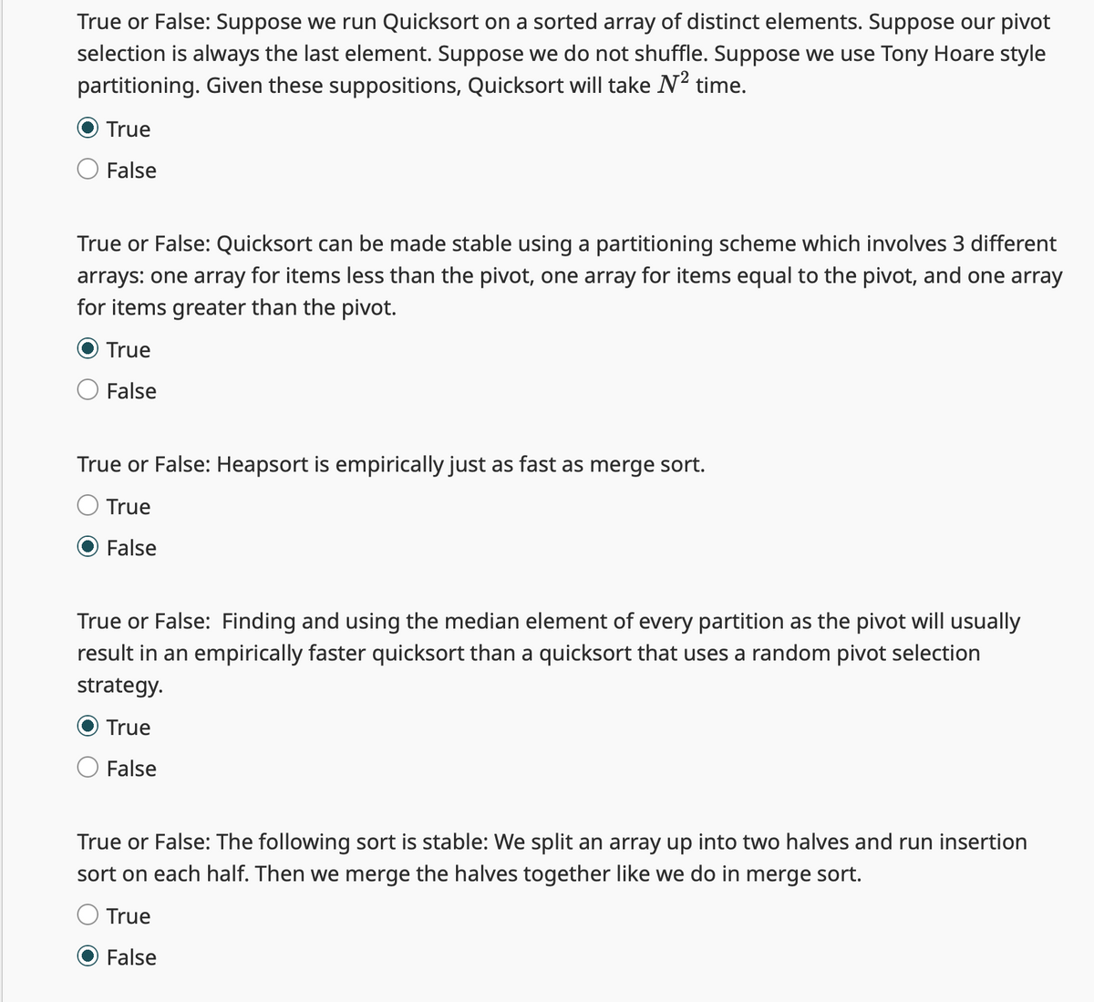 True or False: Suppose we run Quicksort on a sorted array of distinct elements. Suppose our pivot
selection is always the last element. Suppose we do not shuffle. Suppose we use Tony Hoare style
partitioning. Given these suppositions, Quicksort will take N² time.
True
False
True or False: Quicksort can be made stable using a partitioning scheme which involves 3 different
arrays: one array for items less than the pivot, one array for items equal to the pivot, and one array
for items greater than the pivot.
True
False
True or False: Heapsort is empirically just as fast as merge sort.
True
False
True or False: Finding and using the median element of every partition as the pivot will usually
result in an empirically faster quicksort than a quicksort that uses a random pivot selection
strategy.
True
False
True or False: The following sort is stable: We split an array up into two halves and run insertion
sort on each half. Then we merge the halves together like we do in merge sort.
True
False