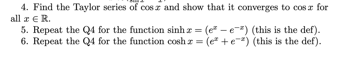 4. Find the Taylor series of cos x and show that it converges to cos x for
all x € R.
5. Repeat the Q4 for the function sinh x = (ex - e-*) (this is the def).
6. Repeat the Q4 for the function cosh x (e+ e-) (this is the def).
е