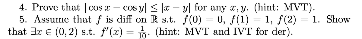 4. Prove that | cos x - cos y ≤ |x − y for any x, y. (hint: MVT).
5. Assume that f is diff on R s.t. f(0) = 0, ƒ(1) = 1, ƒ(2) = 1. Show
that ³x € (0, 2) s.t. f'(x) = 1. (hint: MVT and IVT for der).