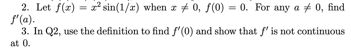 2. Let f(x) = x² sin(1/x) when x ‡ 0, ƒ(0)
ƒ'(a).
3. In Q2, use the definition to find f'(0) and show that ƒ' is not continuous
at 0.
-
0. For any a ‡ 0, find