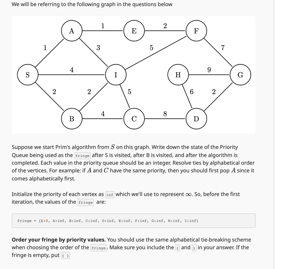 We will be referring to the following graph in the questions below
S
1
A
3
4
1
2
E
I
2
2
ст
5
5
ст
F
9
7
H
G
6
2
4
8
B
C
Ꭰ
Suppose we start Prim's algorithm from S on this graph. Write down the state of the Priority
Queue being used as the fringe after S is visited, after B is visited, and after the algorithm is
completed. Each value in the priority queue should be an integer. Resolve ties by alphabetical order
of the vertices. For example: if A and C have the same priority, then you should first pop A since it
comes alphabetically first.
Initialize the priority of each vertex as inf which we'll use to represent ∞. So, before the first
iteration, the values of the fringe are:
fringe = {S:0, A:inf, B:inf, C:inf, D:inf, E:inf, F:inf, G:inf, H:inf, I:inf}
Order your fringe by priority values. You should use the same alphabetical tie-breaking scheme
when choosing the order of the fringe. Make sure you include the { and > in your answer. If the
fringe is empty, put { }