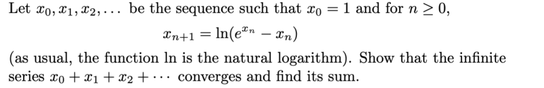 1 and for n ≥ 0,
Let x0, x1, x2,... be the sequence such that xo
Xn+1 = ln(en — xn)
(as usual, the function In is the natural logarithm). Show that the infinite
series xo + x₁ + x₂ + ... converges and find its sum.