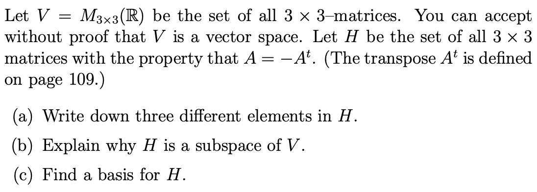 Let V = M3×3 (R) be the set of all 3 × 3-matrices. You can accept
without proof that V is a vector space. Let H be the set of all 3 × 3
matrices with the property that A = -At. (The transpose A¹ is defined
on page 109.)
(a) Write down three different elements in H.
(b) Explain why H is a subspace of V.
(c) Find a basis for H.